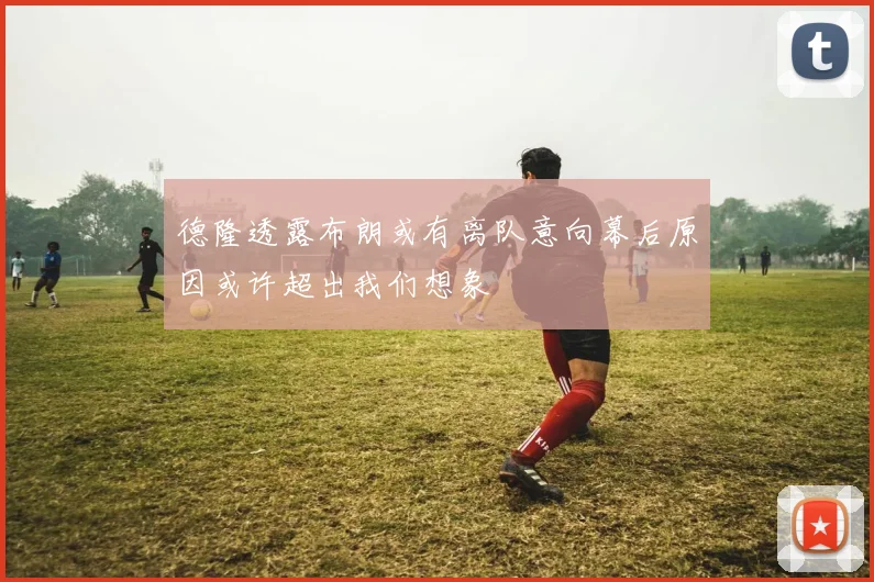 德隆透露布朗或有离队意向幕后原因或许超出我们想象