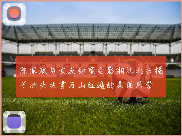 陈家政与女友甜蜜合影湘江北去橘子洲头共赏万山红遍的美丽风景