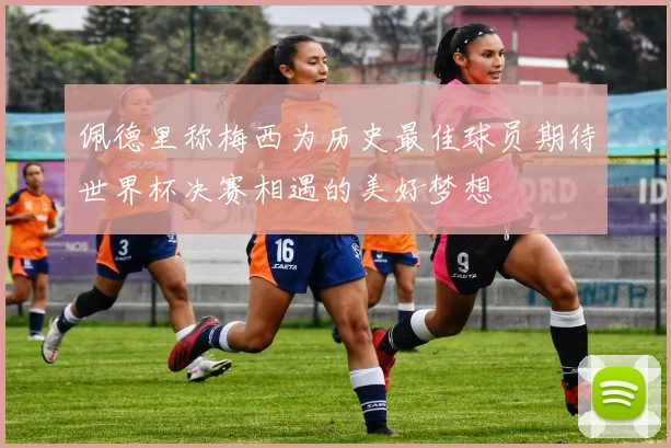 佩德里称梅西为历史最佳球员期待世界杯决赛相遇的美好梦想