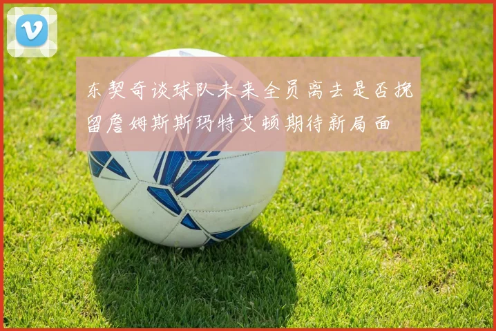 东契奇谈球队未来全员离去是否挽留詹姆斯斯玛特艾顿期待新局面