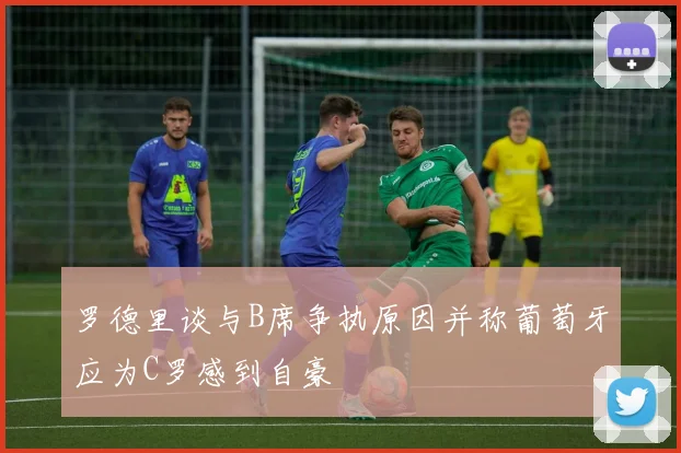 罗德里谈与B席争执原因并称葡萄牙应为C罗感到自豪