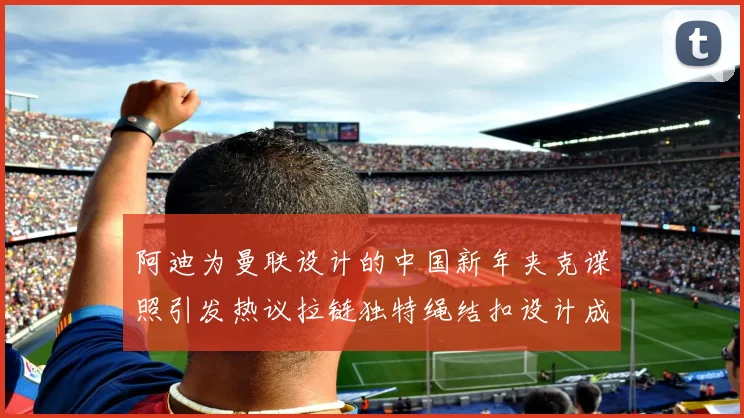 阿迪为曼联设计的中国新年夹克谍照引发热议拉链独特绳结扣设计成亮点