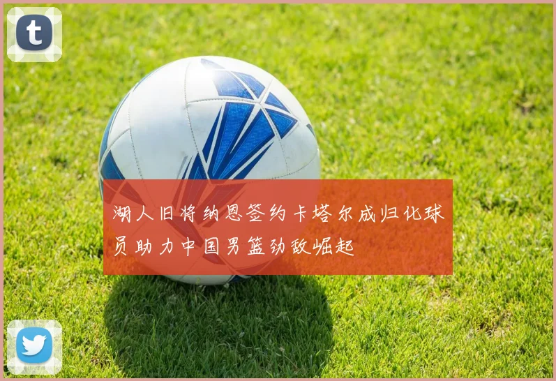 湖人旧将纳恩签约卡塔尔成归化球员助力中国男篮劲敌崛起