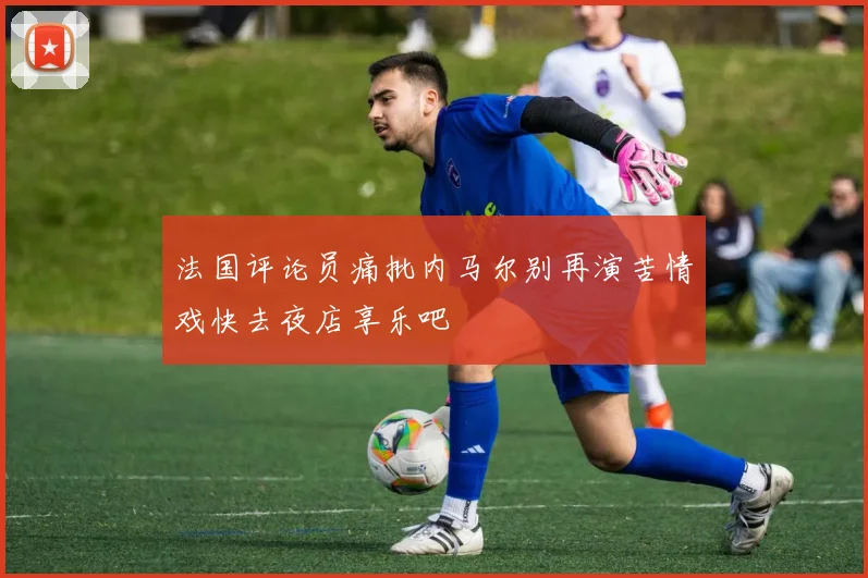 法国评论员痛批内马尔别再演苦情戏快去夜店享乐吧