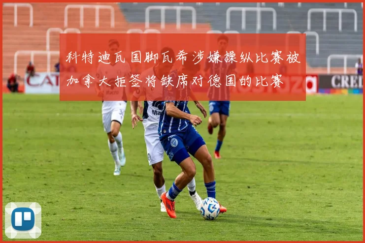 科特迪瓦国脚瓦希涉嫌操纵比赛被加拿大拒签将缺席对德国的比赛