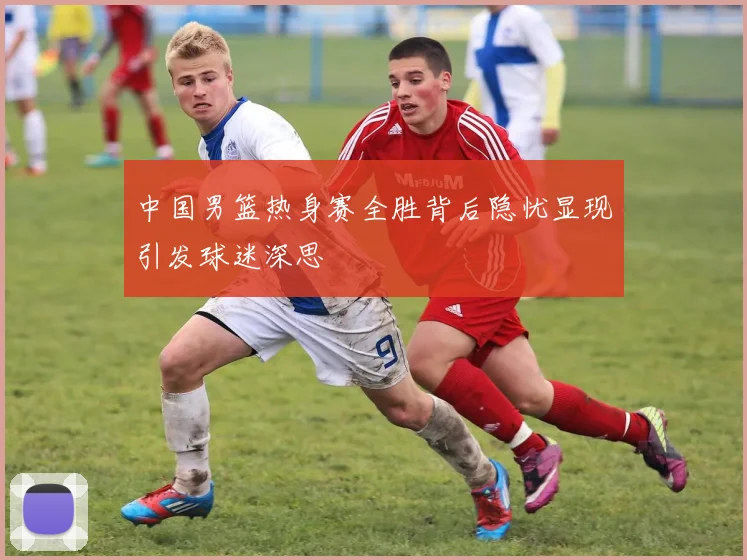 中国男篮热身赛全胜背后隐忧显现引发球迷深思