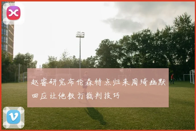 赵睿研究布伦森特点归来周琦幽默回应让他教打裁判技巧