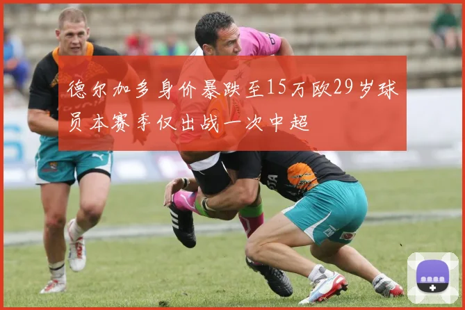 德尔加多身价暴跌至15万欧29岁球员本赛季仅出战一次中超