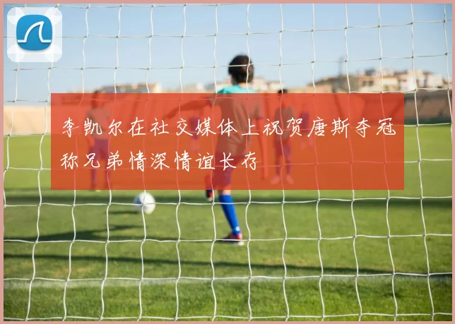 李凯尔在社交媒体上祝贺唐斯夺冠称兄弟情深情谊长存