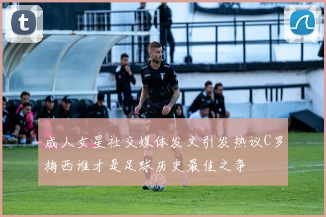 成人女星社交媒体发文引发热议C罗梅西谁才是足球历史最佳之争