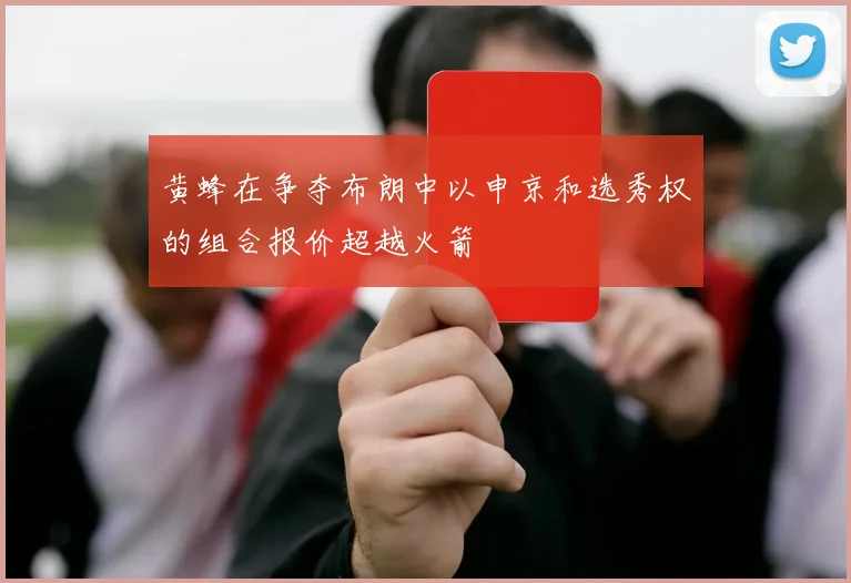 黄蜂在争夺布朗中以申京和选秀权的组合报价超越火箭